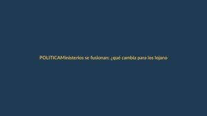 Ministerios se fusionan: ¿qué cambia para los lojanos?