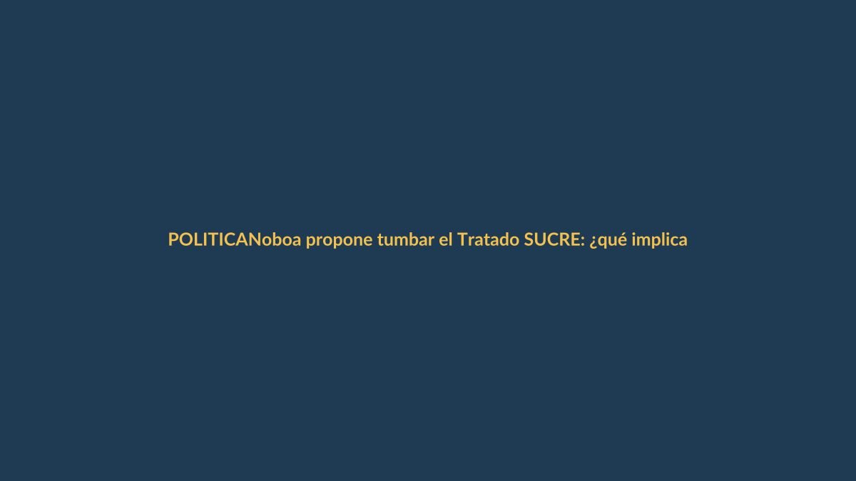 Noboa propone tumbar el Tratado SUCRE: ¿qué implica para los ecuatorianos?
