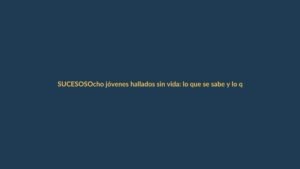 Ocho jóvenes hallados sin vida: lo que se sabe y lo que aún duele