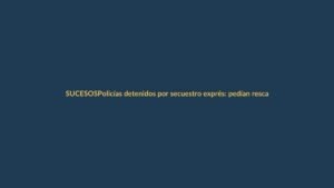 Policías detenidos por secuestro exprés: pedían rescate de $4.000 a conductor en Guayaquil