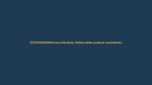 Reforma tributaria: Noboa debe acelerar crecimiento o la economía frena