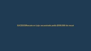 Rescate en Loja: secuestrado pedía $500.000 de rescate