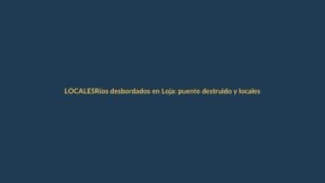 Ríos desbordados en Loja: puente destruido y locales inundados
