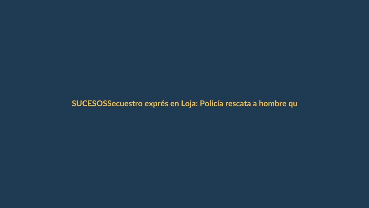 Secuestro exprés en Loja: Policía rescata a hombre que pidió rescate de $500.000