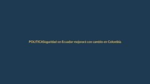Seguridad en Ecuador mejorará con cambio en Colombia, asegura Ministro del Interior