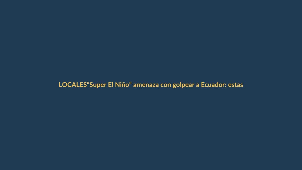 “Super El Niño” amenaza con golpear a Ecuador: estas son las claves para entenderlo