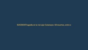 Tragedia en la vía Loja-Catamayo: 18 muertos, entre ellos un colombiano