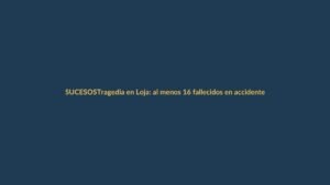 Tragedia en Loja: al menos 16 fallecidos en accidente de tránsito
