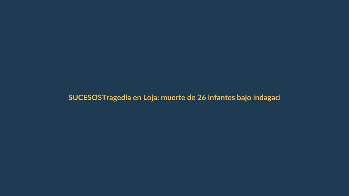 Tragedia en Loja: muerte de 26 infantes bajo indagación