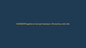 Tragedia en vía Loja-Catamayo: 18 muertos, entre ellos un colombiano