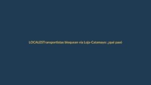 Transportistas bloquean vía Loja-Catamayo: ¿qué pasó y qué sigue?