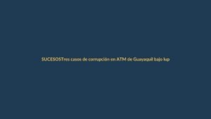 Tres casos de corrupción en ATM de Guayaquil bajo lupa fiscal