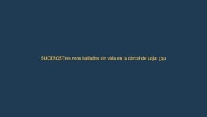 Tres reos hallados sin vida en la cárcel de Loja: ¿qué pasó?