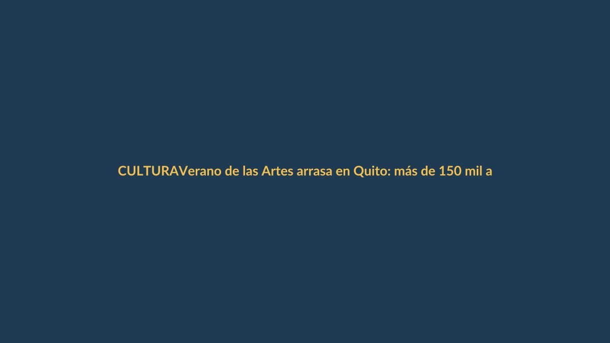 Verano de las Artes arrasa en Quito: más de 150 mil asistentes y la fiesta cultural se expande a todo Ecuador