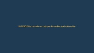 Vías cerradas en Loja por derrumbes: qué rutas evitar y cómo informarse