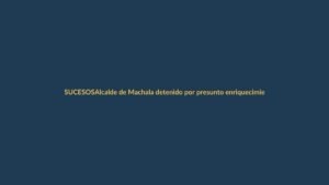 Alcalde de Machala detenido por presunto enriquecimiento ilícito: ¿qué pasó?