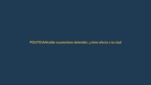 Alcalde ecuatoriano detenido: ¿cómo afecta a tu ciudad?