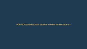 Asamblea 2026: fiscalizar a Noboa sin descuidar la agenda legislativa