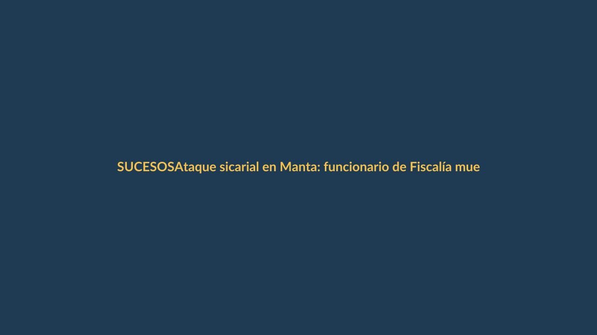 Ataque sicarial en Manta: funcionario de Fiscalía muerto y otro herido grave