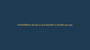 Banco de Loja no será absorbido: la decisión que asegura tu dinero