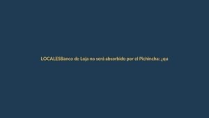 Banco de Loja no será absorbido por el Pichincha: ¿qué significa para los clientes?