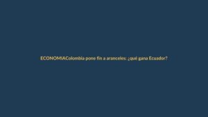 Colombia pone fin a aranceles: ¿qué gana Ecuador?