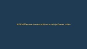 Derrame de combustible en la vía Loja-Zamora: tráfico suspendido por tiempo indefinido