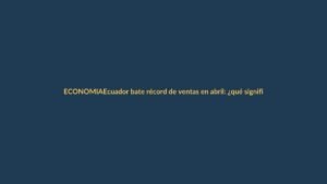 Ecuador bate récord de ventas en abril: ¿qué significa para tu bolsillo?