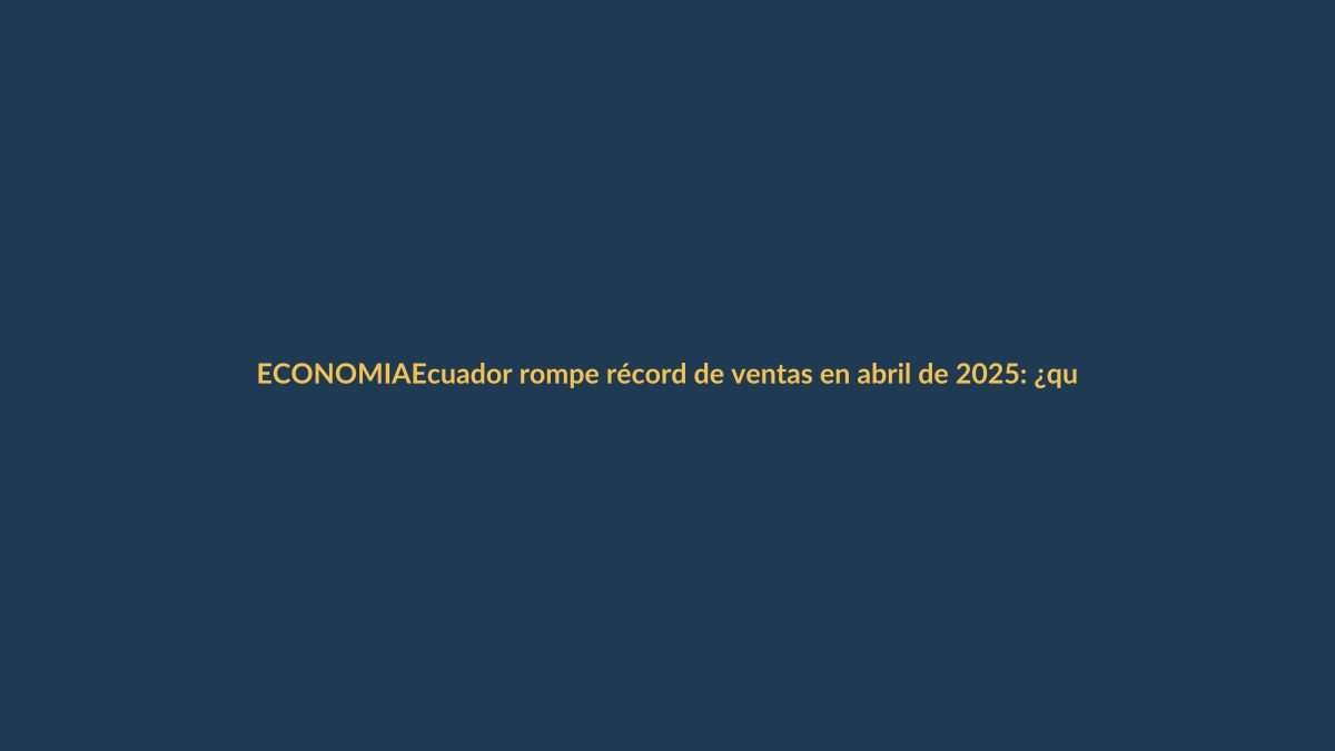 Ecuador rompe récord de ventas en abril de 2025: ¿qué significa para tu bolsillo?
