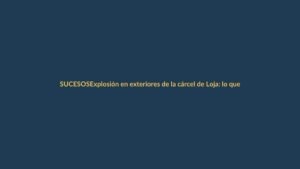 Explosión en exteriores de la cárcel de Loja: lo que se sabe