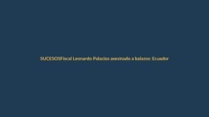 Fiscal Leonardo Palacios asesinado a balazos: Ecuador en shock