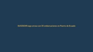 Fuego arrasa con 35 embarcaciones en Puerto de Ecuador: ¿qué pasó?