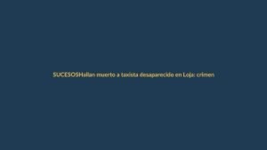 Hallan muerto a taxista desaparecido en Loja: crimen sacude a la ciudad