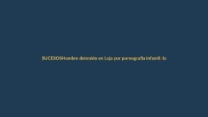 Hombre detenido en Loja por pornografía infantil: lo que debes saber