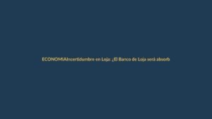 Incertidumbre en Loja: ¿El Banco de Loja será absorbido?