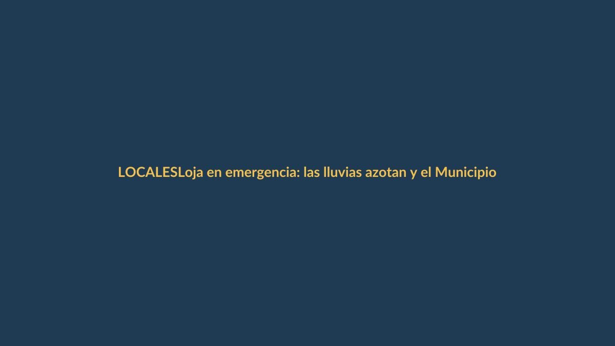 Loja en emergencia: las lluvias azotan y el Municipio activa protocolos
