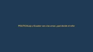 Loja y Ecuador van a las urnas: ¿qué decide el referéndum?