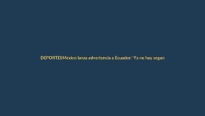 México lanza advertencia a Ecuador: ‘Ya no hay segundas oportunidades’