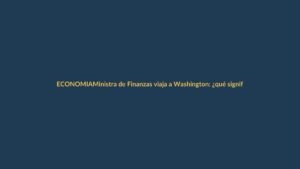 Ministra de Finanzas viaja a Washington: ¿qué significa para tu bolsillo?