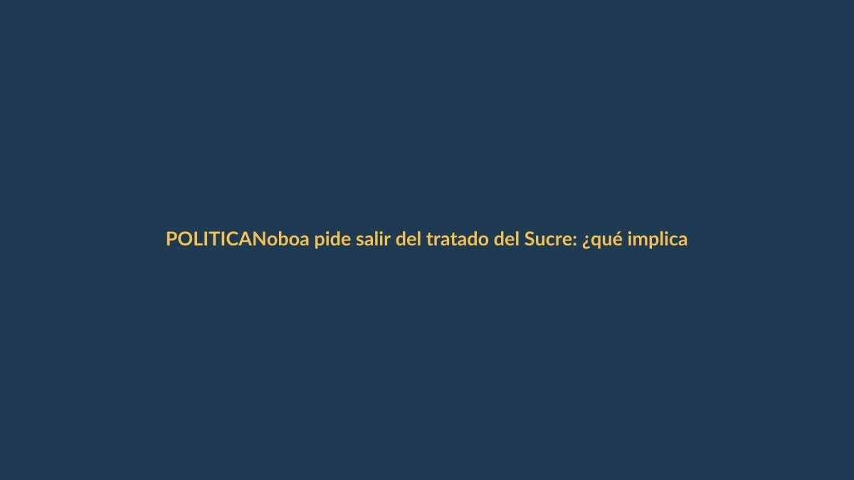 Noboa pide salir del tratado del Sucre: ¿qué implica para Loja?