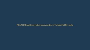 Presidente Noboa busca tumbar el Tratado SUCRE mediante denuncia en la Asamblea