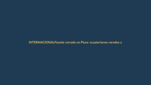 Puente cerrado en Piura: ecuatorianos varados y tensión en la frontera norte