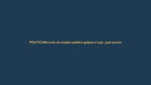 Recorte de empleo público golpea a Loja: ¿qué provincias serán las más afectadas?