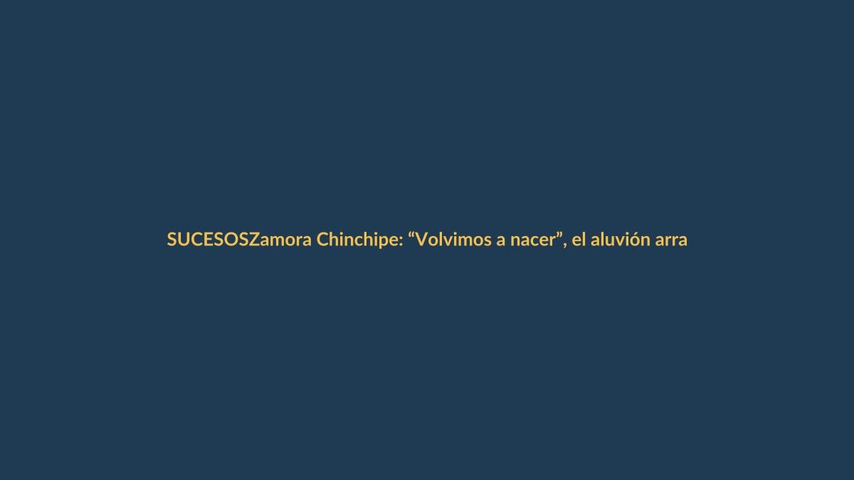 Zamora Chinchipe: “Volvimos a nacer”, el aluvión arrasó viviendas y personas